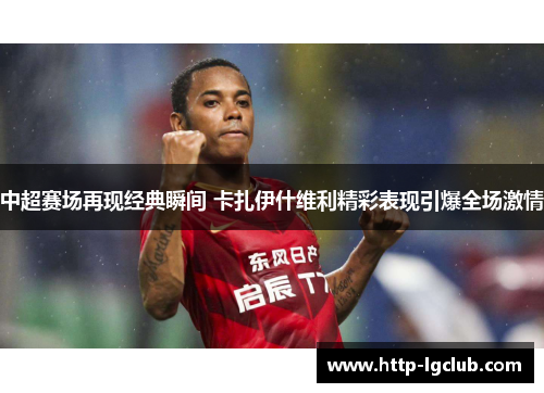 中超赛场再现经典瞬间 卡扎伊什维利精彩表现引爆全场激情