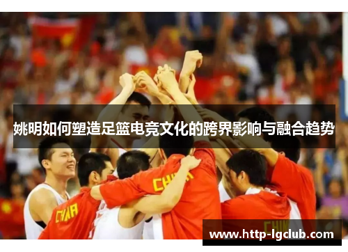 姚明如何塑造足篮电竞文化的跨界影响与融合趋势