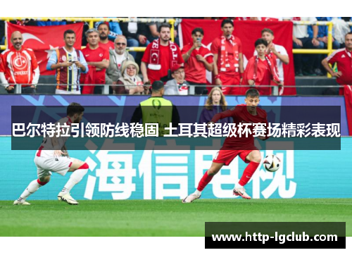 巴尔特拉引领防线稳固 土耳其超级杯赛场精彩表现