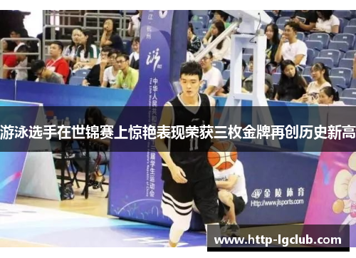 游泳选手在世锦赛上惊艳表现荣获三枚金牌再创历史新高