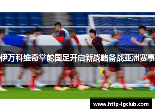 伊万科维奇掌舵国足开启新战略备战亚洲赛事