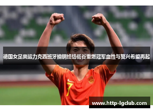 德国女足奥运力克西班牙摘铜终结低谷重燃冠军血性与复兴希望再起